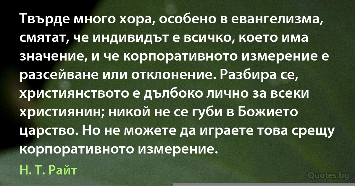 Твърде много хора, особено в евангелизма, смятат, че индивидът е всичко, което има значение, и че корпоративното измерение е разсейване или отклонение. Разбира се, християнството е дълбоко лично за всеки християнин; никой не се губи в Божието царство. Но не можете да играете това срещу корпоративното измерение. (Н. Т. Райт)