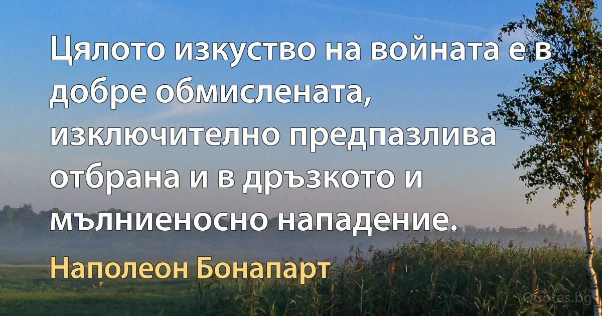 Цялото изкуство на войната е в добре обмислената, изключително предпазлива отбрана и в дръзкото и мълниеносно нападение. (Наполеон Бонапарт)