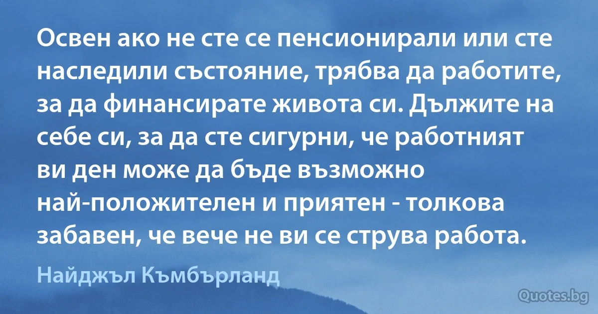 Освен ако не сте се пенсионирали или сте наследили състояние, трябва да работите, за да финансирате живота си. Дължите на себе си, за да сте сигурни, че работният ви ден може да бъде възможно най-положителен и приятен - толкова забавен, че вече не ви се струва работа. (Найджъл Къмбърланд)