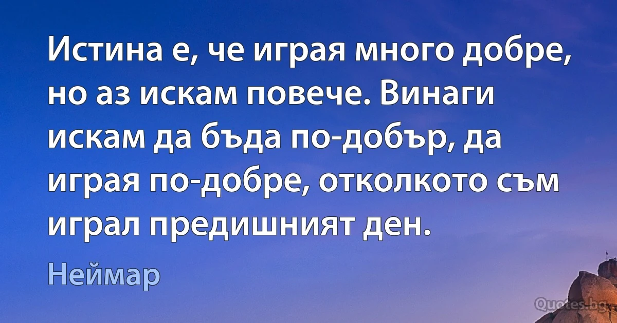 Истина е, че играя много добре, но аз искам повече. Винаги искам да бъда по-добър, да играя по-добре, отколкото съм играл предишният ден. (Неймар)