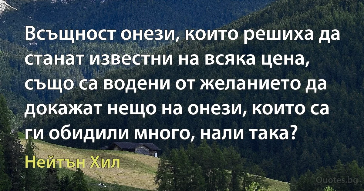 Всъщност онези, които решиха да станат известни на всяка цена, също са водени от желанието да докажат нещо на онези, които са ги обидили много, нали така? (Нейтън Хил)