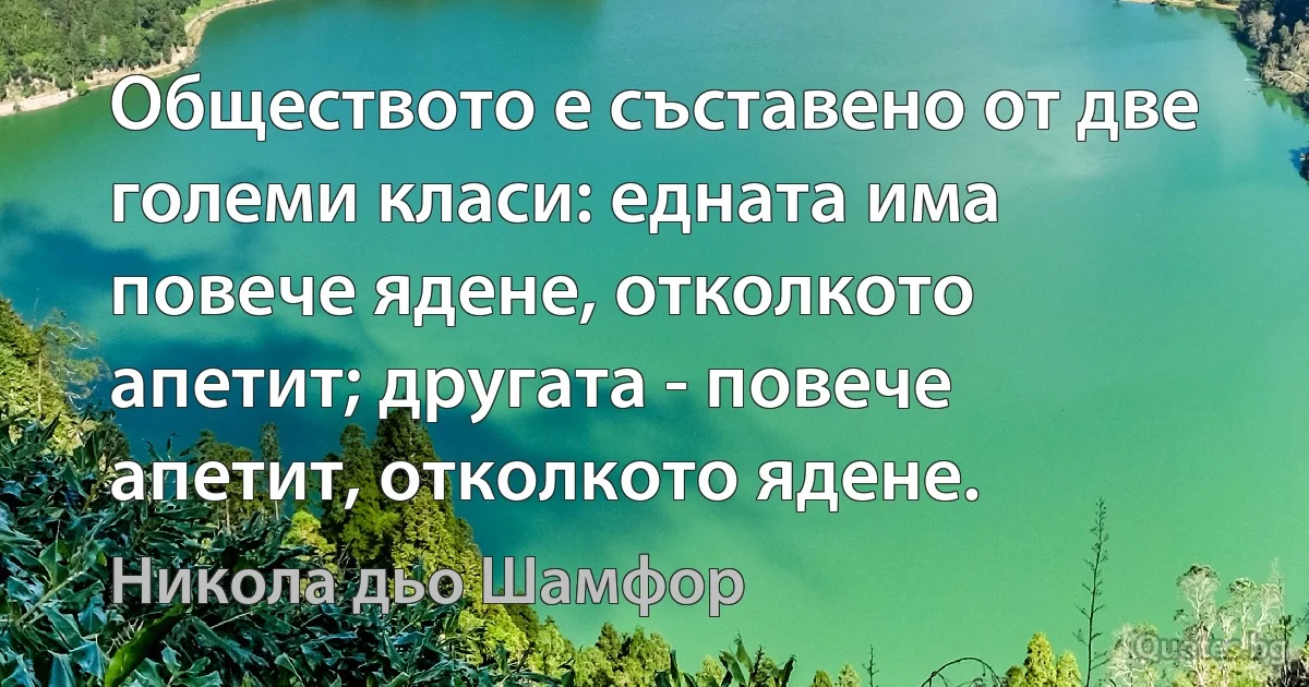 Обществото е съставено от две големи класи: едната има повече ядене, отколкото апетит; другата - повече апетит, отколкото ядене. (Никола дьо Шамфор)