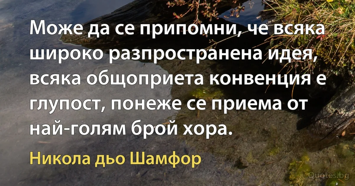 Може да се припомни, че всяка широко разпространена идея, всяка общоприета конвенция е глупост, понеже се приема от най-голям брой хора. (Никола дьо Шамфор)