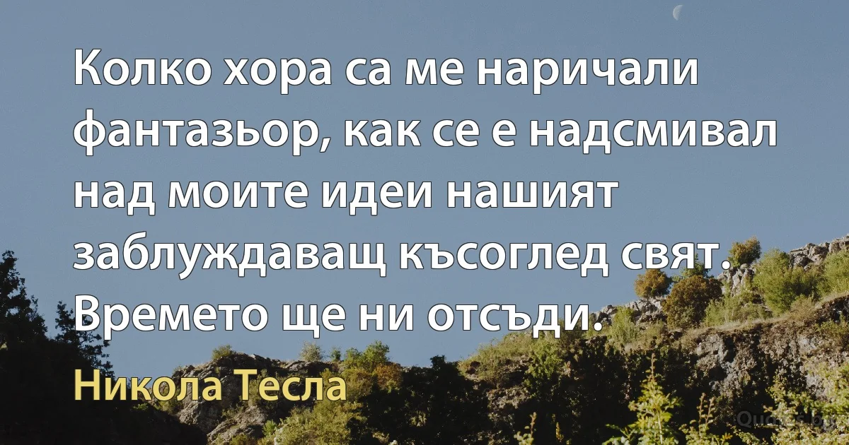 Колко хора са ме наричали фантазьор, как се е надсмивал над моите идеи нашият заблуждаващ късоглед свят. Времето ще ни отсъди. (Никола Тесла)