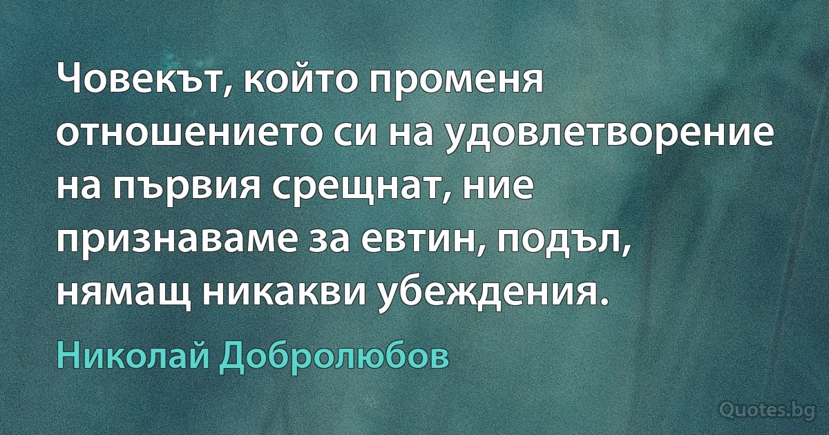 Човекът, който променя отношението си на удовлетворение на първия срещнат, ние признаваме за евтин, подъл, нямащ никакви убеждения. (Николай Добролюбов)