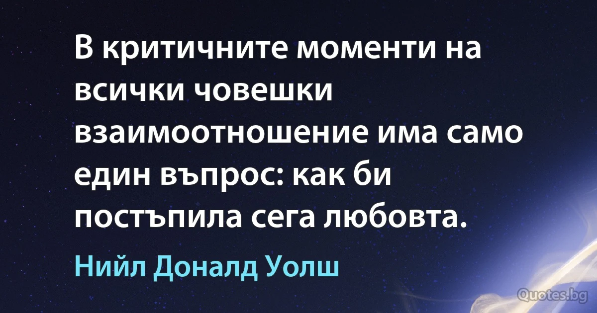 В критичните моменти на всички човешки взаимоотношение има само един въпрос: как би постъпила сега любовта. (Нийл Доналд Уолш)