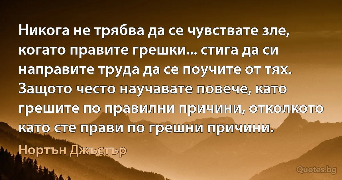 Никога не трябва да се чувствате зле, когато правите грешки... стига да си направите труда да се поучите от тях. Защото често научавате повече, като грешите по правилни причини, отколкото като сте прави по грешни причини. (Нортън Джъстър)