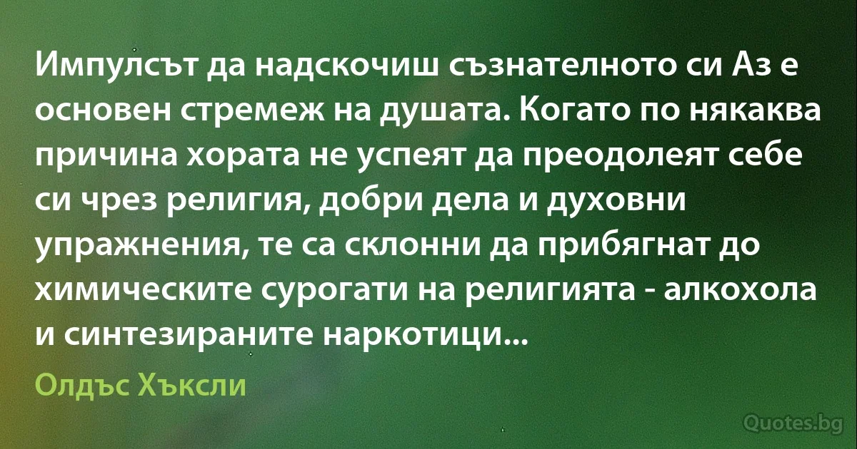 Импулсът да надскочиш съзнателното си Аз е основен стремеж на душата. Когато по някаква причина хората не успеят да преодолеят себе си чрез религия, добри дела и духовни упражнения, те са склонни да прибягнат до химическите сурогати на религията - алкохола и синтезираните наркотици... (Олдъс Хъксли)