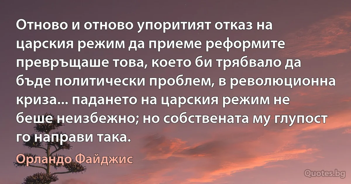 Отново и отново упоритият отказ на царския режим да приеме реформите превръщаше това, което би трябвало да бъде политически проблем, в революционна криза... падането на царския режим не беше неизбежно; но собствената му глупост го направи така. (Орландо Файджис)