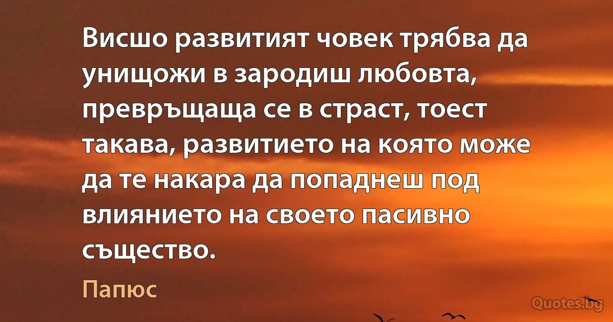 Висшо развитият човек трябва да унищожи в зародиш любовта, превръщаща се в страст, тоест такава, развитието на която може да те накара да попаднеш под влиянието на своето пасивно същество. (Папюс)