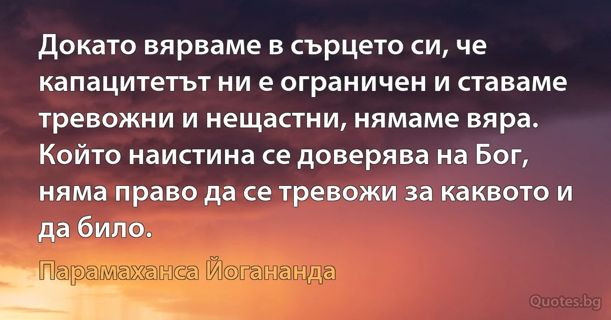 Докато вярваме в сърцето си, че капацитетът ни е ограничен и ставаме тревожни и нещастни, нямаме вяра. Който наистина се доверява на Бог, няма право да се тревожи за каквото и да било. (Парамаханса Йогананда)