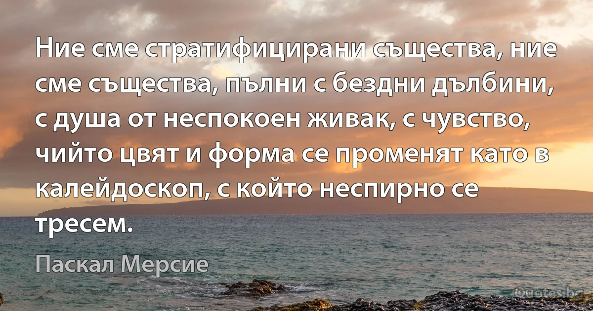 Ние сме стратифицирани същества, ние сме същества, пълни с бездни дълбини, с душа от неспокоен живак, с чувство, чийто цвят и форма се променят като в калейдоскоп, с който неспирно се тресем. (Паскал Мерсие)