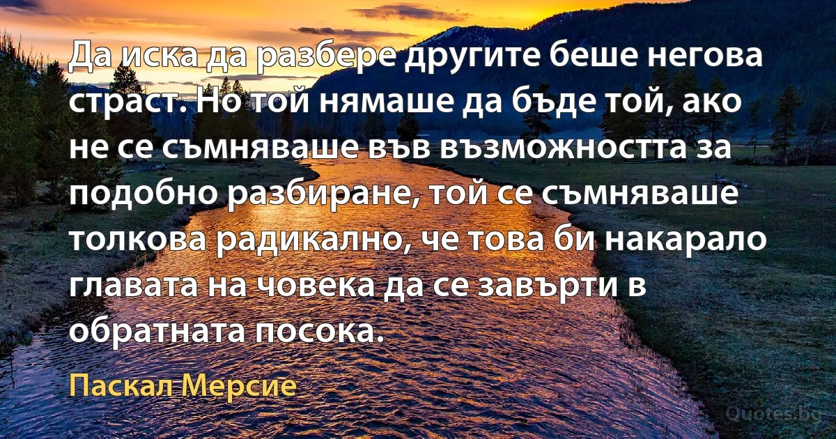 Да иска да разбере другите беше негова страст. Но той нямаше да бъде той, ако не се съмняваше във възможността за подобно разбиране, той се съмняваше толкова радикално, че това би накарало главата на човека да се завърти в обратната посока. (Паскал Мерсие)