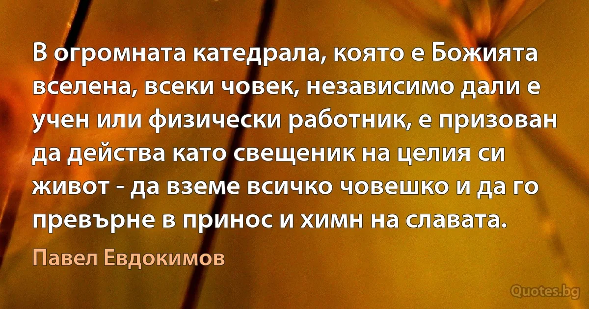 В огромната катедрала, която е Божията вселена, всеки човек, независимо дали е учен или физически работник, е призован да действа като свещеник на целия си живот - да вземе всичко човешко и да го превърне в принос и химн на славата. (Павел Евдокимов)