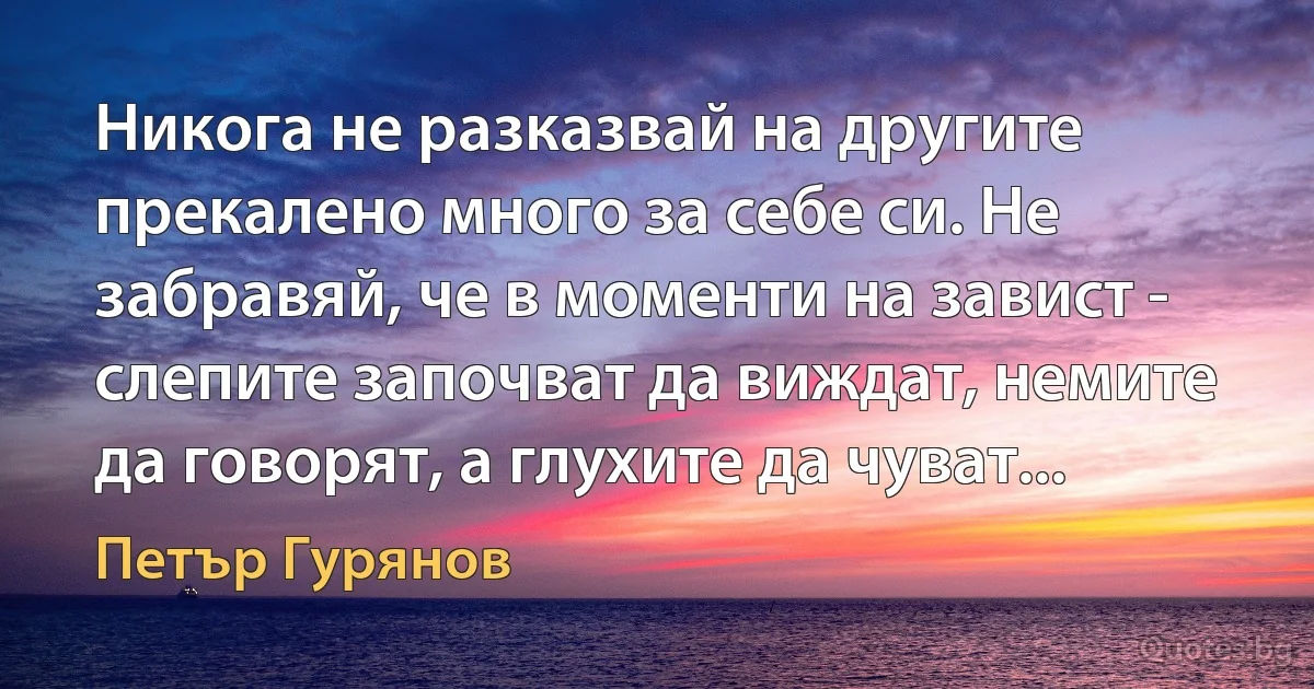 Никога не разказвай на другите прекалено много за себе си. Не забравяй, че в моменти на завист - слепите започват да виждат, немите да говорят, а глухите да чуват... (Петър Гурянов)