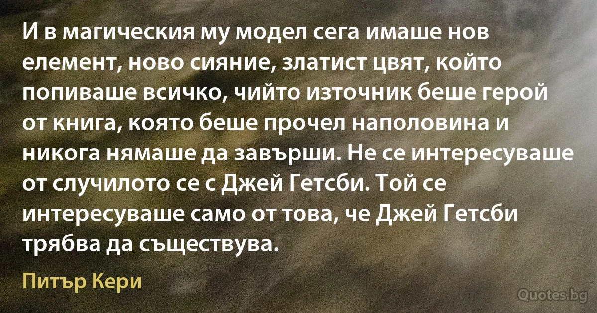 И в магическия му модел сега имаше нов елемент, ново сияние, златист цвят, който попиваше всичко, чийто източник беше герой от книга, която беше прочел наполовина и никога нямаше да завърши. Не се интересуваше от случилото се с Джей Гетсби. Той се интересуваше само от това, че Джей Гетсби трябва да съществува. (Питър Кери)