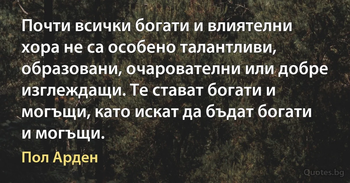 Почти всички богати и влиятелни хора не са особено талантливи, образовани, очарователни или добре изглеждащи. Те стават богати и могъщи, като искат да бъдат богати и могъщи. (Пол Арден)