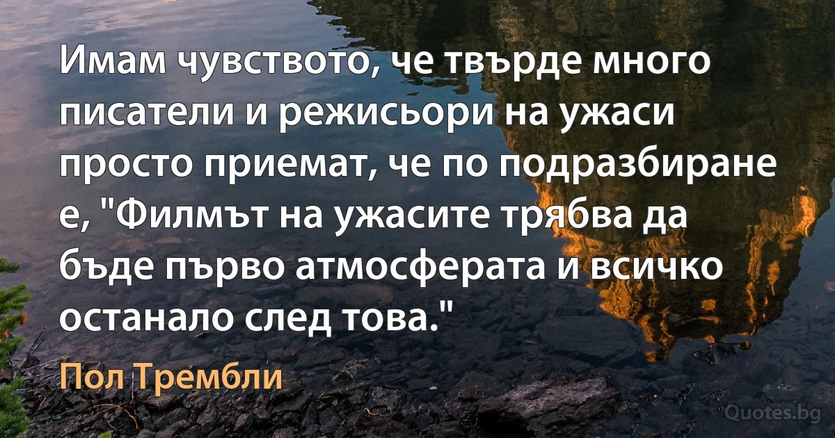 Имам чувството, че твърде много писатели и режисьори на ужаси просто приемат, че по подразбиране е, "Филмът на ужасите трябва да бъде първо атмосферата и всичко останало след това." (Пол Трембли)