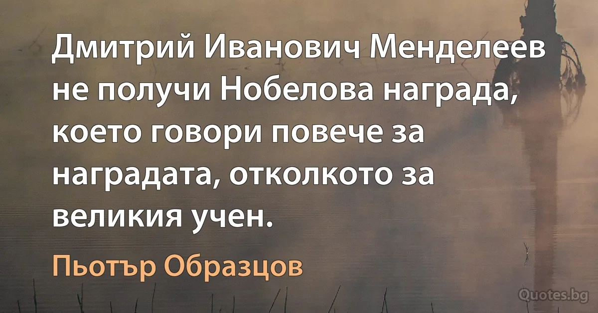 Дмитрий Иванович Менделеев не получи Нобелова награда, което говори повече за наградата, отколкото за великия учен. (Пьотър Образцов)