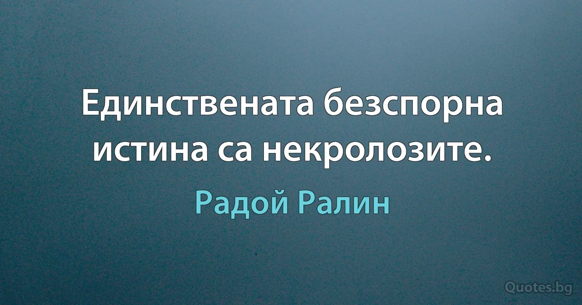 Единствената безспорна истина са некролозите. (Радой Ралин)