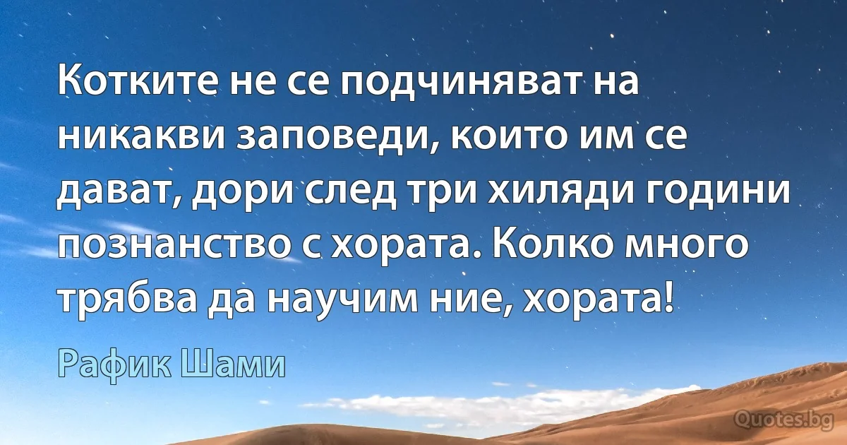 Котките не се подчиняват на никакви заповеди, които им се дават, дори след три хиляди години познанство с хората. Колко много трябва да научим ние, хората! (Рафик Шами)