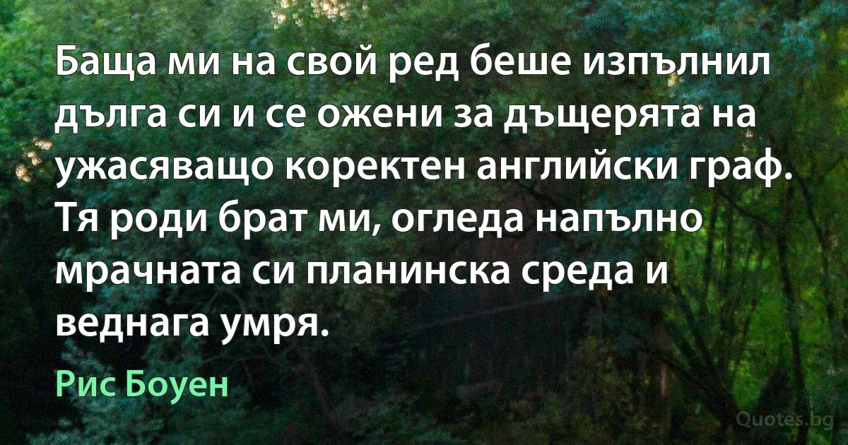 Баща ми на свой ред беше изпълнил дълга си и се ожени за дъщерята на ужасяващо коректен английски граф. Тя роди брат ми, огледа напълно мрачната си планинска среда и веднага умря. (Рис Боуен)