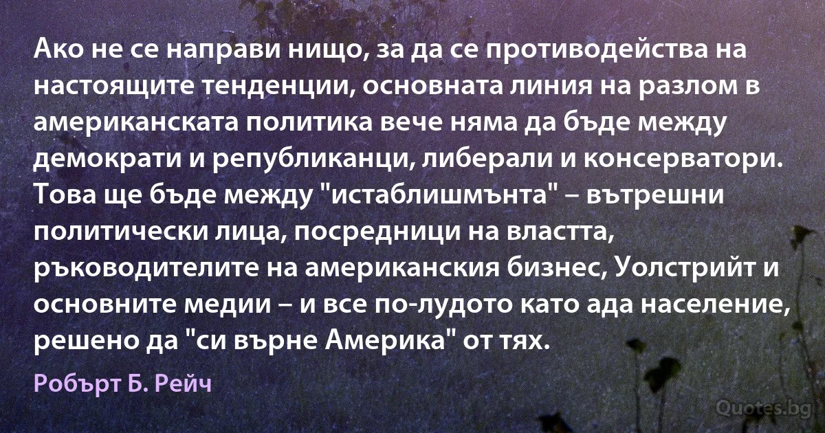 Ако не се направи нищо, за да се противодейства на настоящите тенденции, основната линия на разлом в американската политика вече няма да бъде между демократи и републиканци, либерали и консерватори. Това ще бъде между "истаблишмънта" – вътрешни политически лица, посредници на властта, ръководителите на американския бизнес, Уолстрийт и основните медии – и все по-лудото като ада население, решено да "си върне Америка" от тях. (Робърт Б. Рейч)