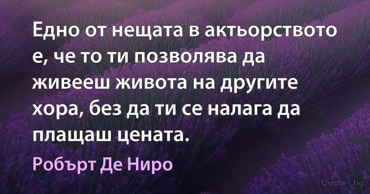 Едно от нещата в актьорството е, че то ти позволява да живееш живота на другите хора, без да ти се налага да плащаш цената. (Робърт Де Ниро)