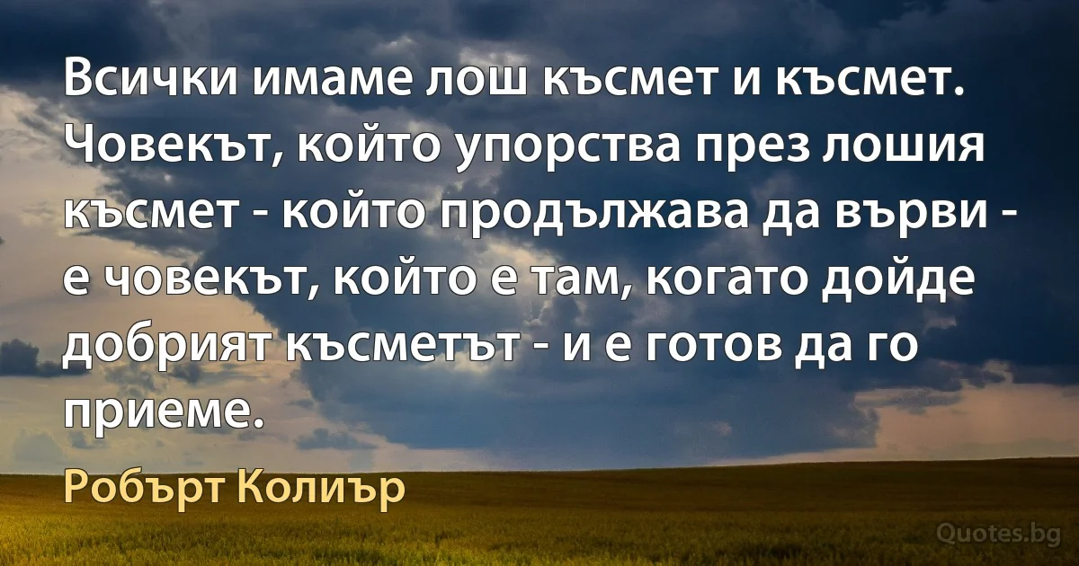 Всички имаме лош късмет и късмет. Човекът, който упорства през лошия късмет - който продължава да върви - е човекът, който е там, когато дойде добрият късметът - и е готов да го приеме. (Робърт Колиър)