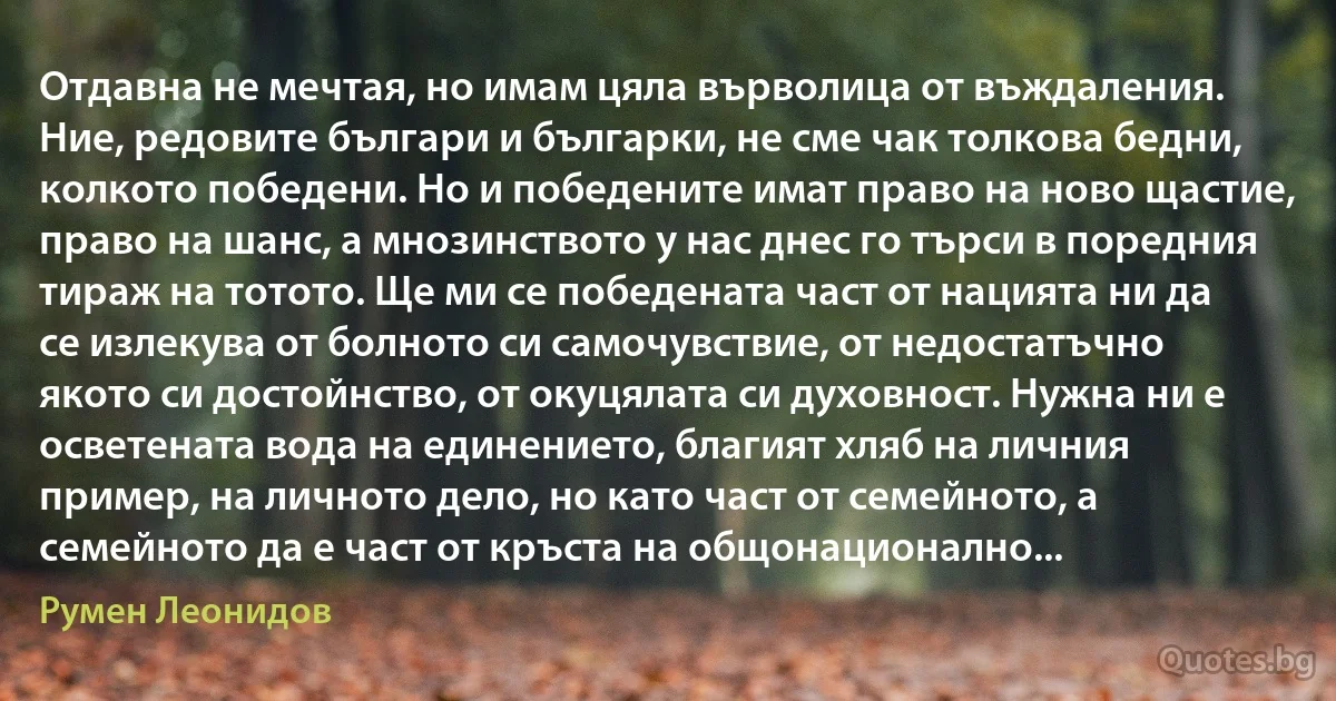 Отдавна не мечтая, но имам цяла върволица от въждаления. Ние, редовите българи и българки, не сме чак толкова бедни, колкото победени. Но и победените имат право на ново щастие, право на шанс, а мнозинството у нас днес го търси в поредния тираж на тотото. Ще ми се победената част от нацията ни да се излекува от болното си самочувствие, от недостатъчно якото си достойнство, от окуцялата си духовност. Нужна ни е осветената вода на единението, благият хляб на личния пример, на личното дело, но като част от семейното, а семейното да е част от кръста на общонационално... (Румен Леонидов)