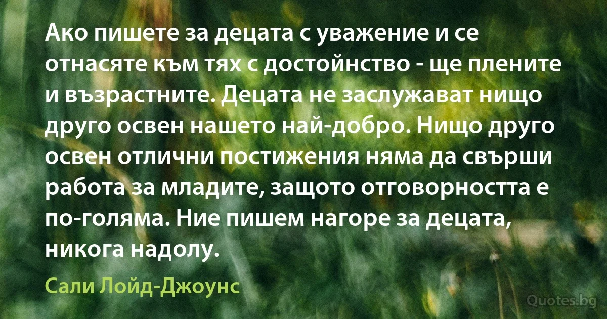 Ако пишете за децата с уважение и се отнасяте към тях с достойнство - ще плените и възрастните. Децата не заслужават нищо друго освен нашето най-добро. Нищо друго освен отлични постижения няма да свърши работа за младите, защото отговорността е по-голяма. Ние пишем нагоре за децата, никога надолу. (Сали Лойд-Джоунс)