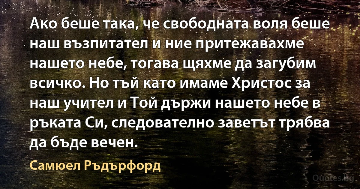 Ако беше така, че свободната воля беше наш възпитател и ние притежавахме нашето небе, тогава щяхме да загубим всичко. Но тъй като имаме Христос за наш учител и Той държи нашето небе в ръката Си, следователно заветът трябва да бъде вечен. (Самюел Ръдърфорд)