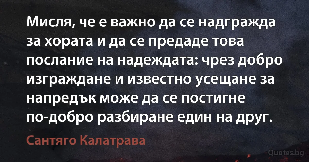 Мисля, че е важно да се надгражда за хората и да се предаде това послание на надеждата: чрез добро изграждане и известно усещане за напредък може да се постигне по-добро разбиране един на друг. (Сантяго Калатрава)