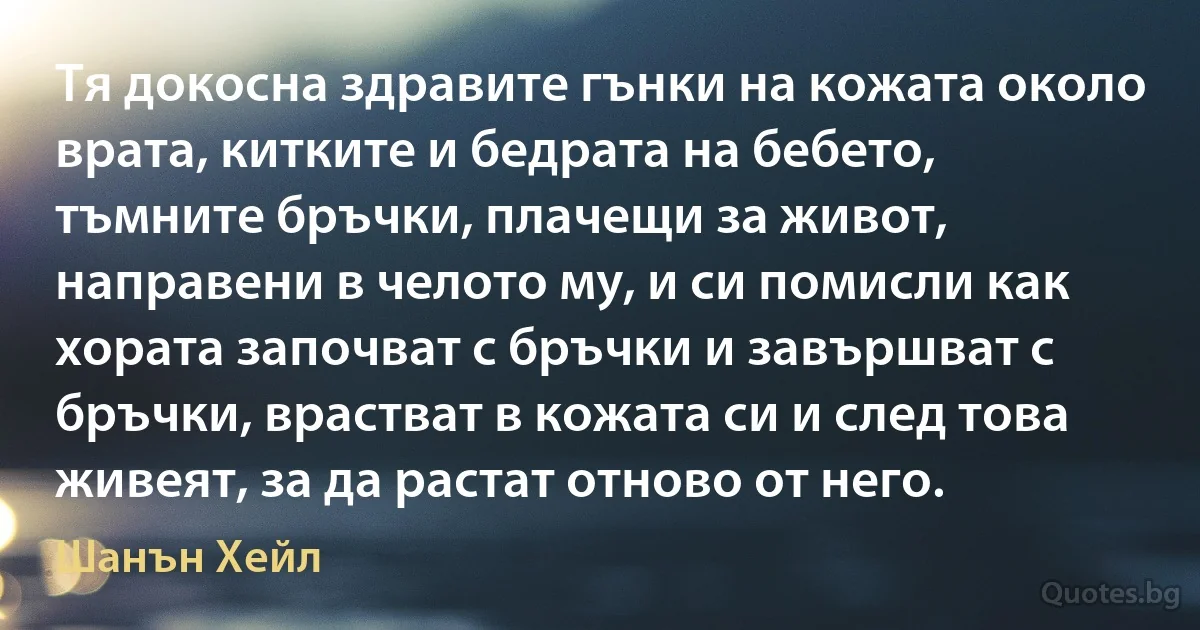 Тя докосна здравите гънки на кожата около врата, китките и бедрата на бебето, тъмните бръчки, плачещи за живот, направени в челото му, и си помисли как хората започват с бръчки и завършват с бръчки, врастват в кожата си и след това живеят, за да растат отново от него. (Шанън Хейл)