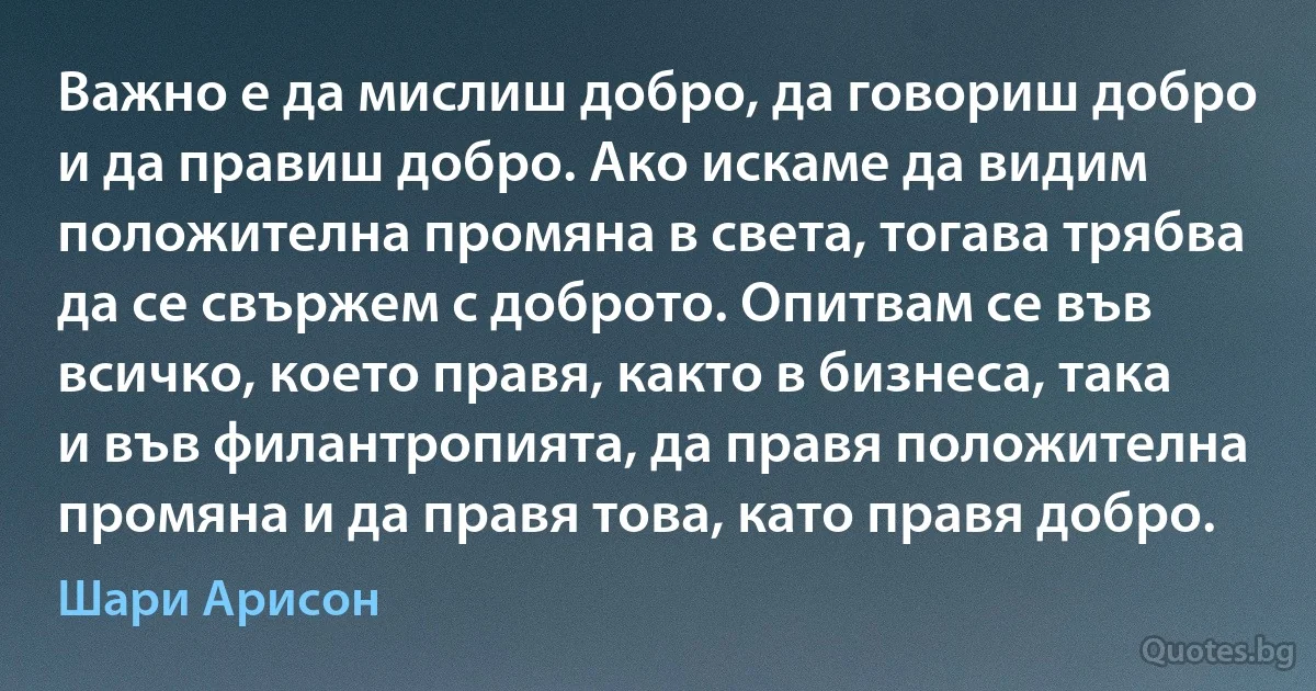 Важно е да мислиш добро, да говориш добро и да правиш добро. Ако искаме да видим положителна промяна в света, тогава трябва да се свържем с доброто. Опитвам се във всичко, което правя, както в бизнеса, така и във филантропията, да правя положителна промяна и да правя това, като правя добро. (Шари Арисон)