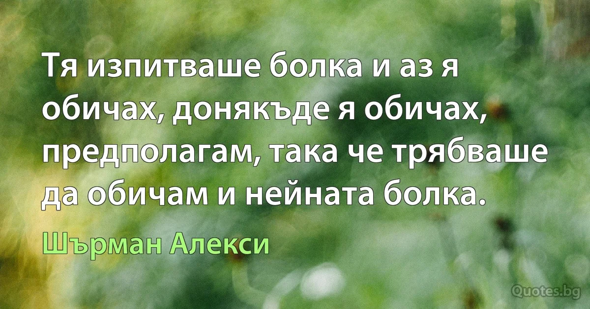 Тя изпитваше болка и аз я обичах, донякъде я обичах, предполагам, така че трябваше да обичам и нейната болка. (Шърман Алекси)