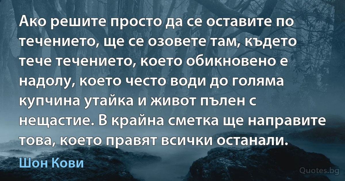 Ако решите просто да се оставите по течението, ще се озовете там, където тече течението, което обикновено е надолу, което често води до голяма купчина утайка и живот пълен с нещастие. В крайна сметка ще направите това, което правят всички останали. (Шон Кови)