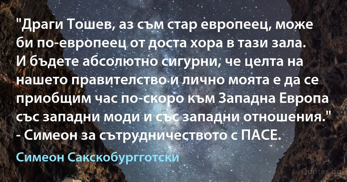 "Драги Тошев, аз съм стар европеец, може би по-европеец от доста хора в тази зала. И бъдете абсолютно сигурни, че целта на нашето правителство и лично моята е да се приобщим час по-скоро към Западна Европа със западни моди и със западни отношения." - Симеон за сътрудничеството с ПАСЕ. (Симеон Сакскобургготски)