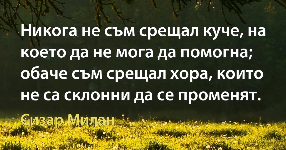 Никога не съм срещал куче, на което да не мога да помогна; обаче съм срещал хора, които не са склонни да се променят. (Сизар Милан)