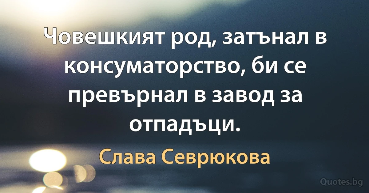 Човешкият род, затънал в консуматорство, би се превърнал в завод за отпадъци. (Слава Севрюкова)