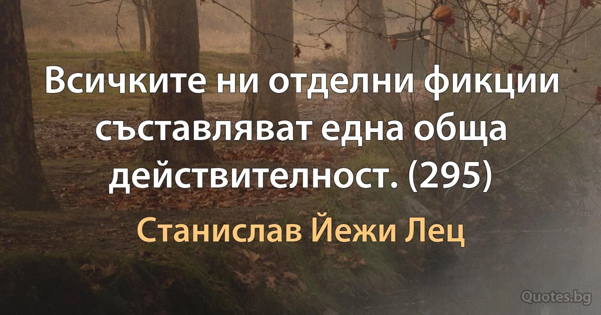 Всичките ни отделни фикции съставляват една обща действителност. (295) (Станислав Йежи Лец)