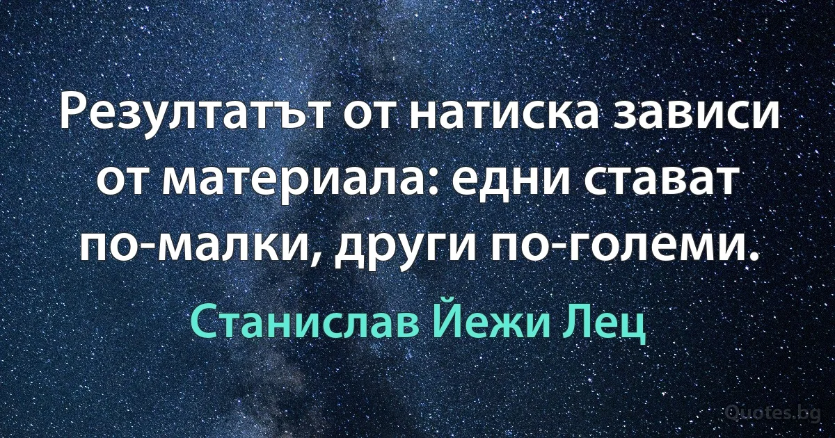 Резултатът от натиска зависи от материала: едни стават по-малки, други по-големи. (Станислав Йежи Лец)