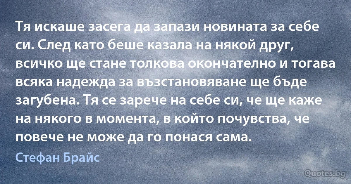 Тя искаше засега да запази новината за себе си. След като беше казала на някой друг, всичко ще стане толкова окончателно и тогава всяка надежда за възстановяване ще бъде загубена. Тя се зарече на себе си, че ще каже на някого в момента, в който почувства, че повече не може да го понася сама. (Стефан Брайс)