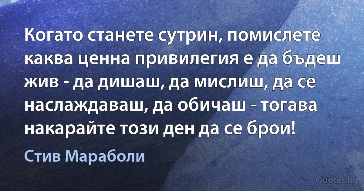 Когато станете сутрин, помислете каква ценна привилегия е да бъдеш жив - да дишаш, да мислиш, да се наслаждаваш, да обичаш - тогава накарайте този ден да се брои! (Стив Мараболи)