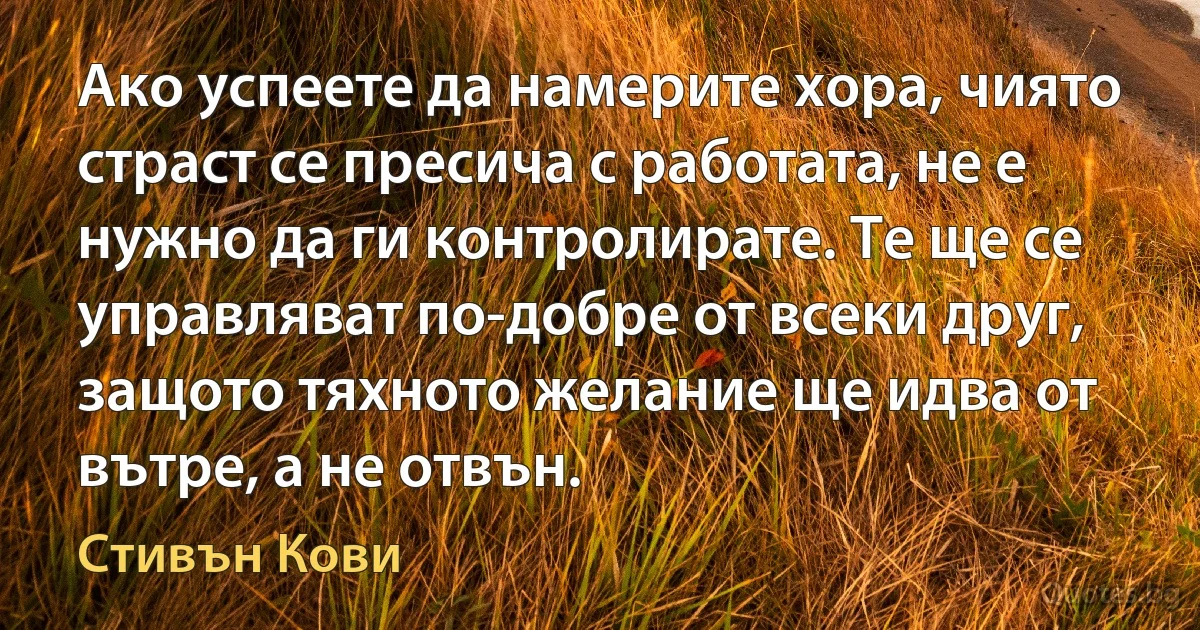 Ако успеете да намерите хора, чиято страст се пресича с работата, не е нужно да ги контролирате. Те ще се управляват по-добре от всеки друг, защото тяхното желание ще идва от вътре, а не отвън. (Стивън Кови)