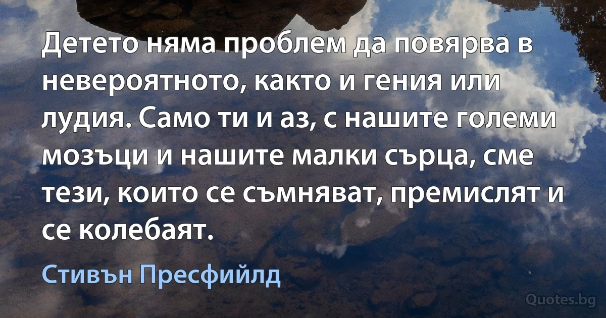 Детето няма проблем да повярва в невероятното, както и гения или лудия. Само ти и аз, с нашите големи мозъци и нашите малки сърца, сме тези, които се съмняват, премислят и се колебаят. (Стивън Пресфийлд)