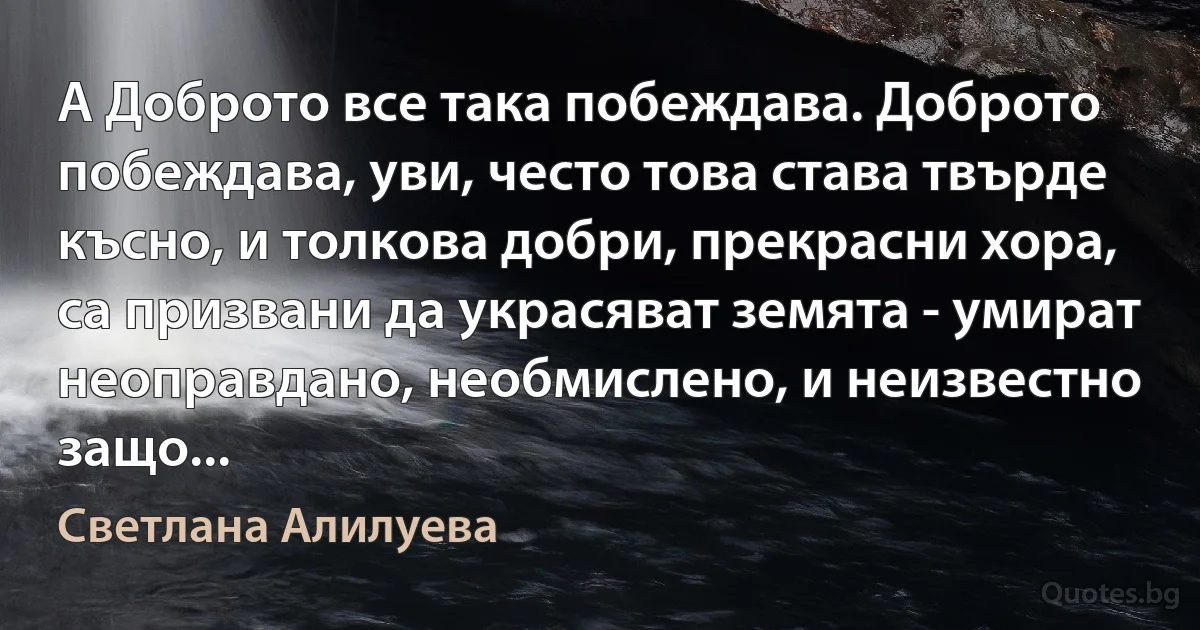 А Доброто все така побеждава. Доброто побеждава, уви, често това става твърде късно, и толкова добри, прекрасни хора, са призвани да украсяват земята - умират неоправдано, необмислено, и неизвестно защо... (Светлана Алилуева)