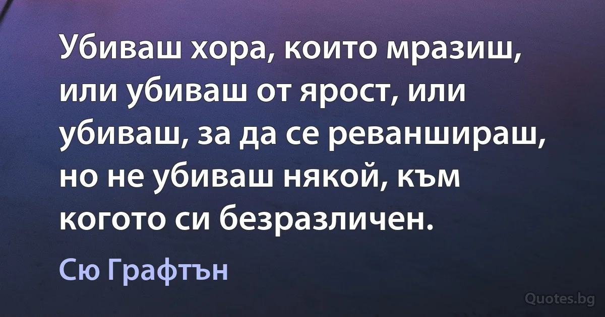 Убиваш хора, които мразиш, или убиваш от ярост, или убиваш, за да се реваншираш, но не убиваш някой, към когото си безразличен. (Сю Графтън)