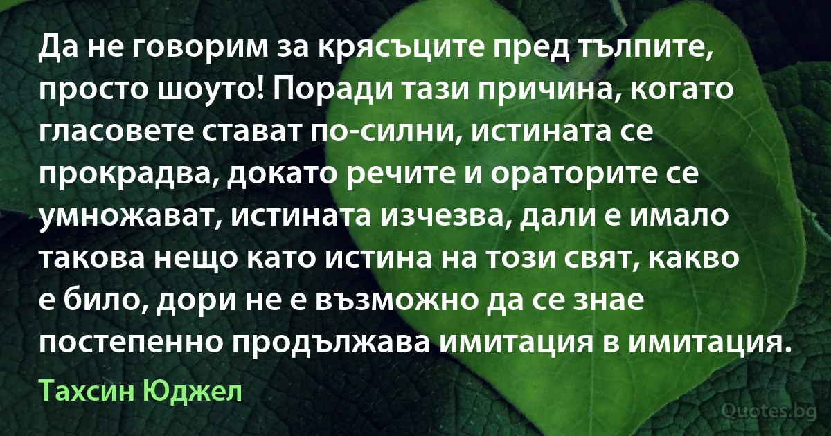 Да не говорим за крясъците пред тълпите, просто шоуто! Поради тази причина, когато гласовете стават по-силни, истината се прокрадва, докато речите и ораторите се умножават, истината изчезва, дали е имало такова нещо като истина на този свят, какво е било, дори не е възможно да се знае постепенно продължава имитация в имитация. (Тахсин Юджел)