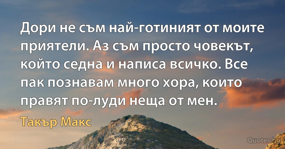 Дори не съм най-готиният от моите приятели. Аз съм просто човекът, който седна и написа всичко. Все пак познавам много хора, които правят по-луди неща от мен. (Такър Макс)